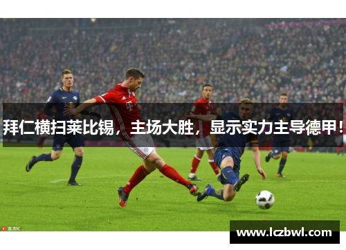 拜仁横扫莱比锡，主场大胜，显示实力主导德甲！